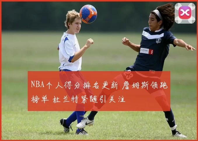 NBA个人得分排名更新 詹姆斯领跑榜单 杜兰特紧随引关注