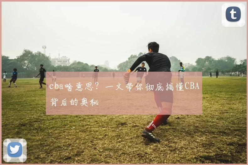 cba啥意思？一文带你彻底搞懂CBA背后的奥秘