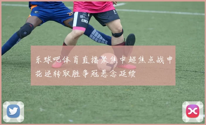 乐球吧体育直播聚焦中超焦点战申花逆转取胜争冠悬念延续