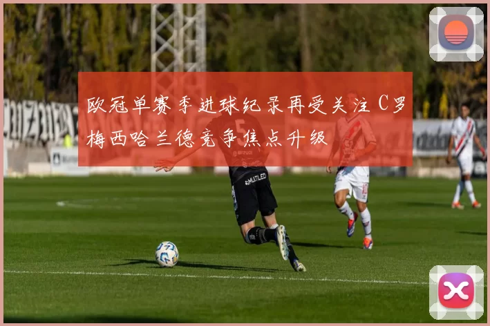 欧冠单赛季进球纪录再受关注 C罗梅西哈兰德竞争焦点升级