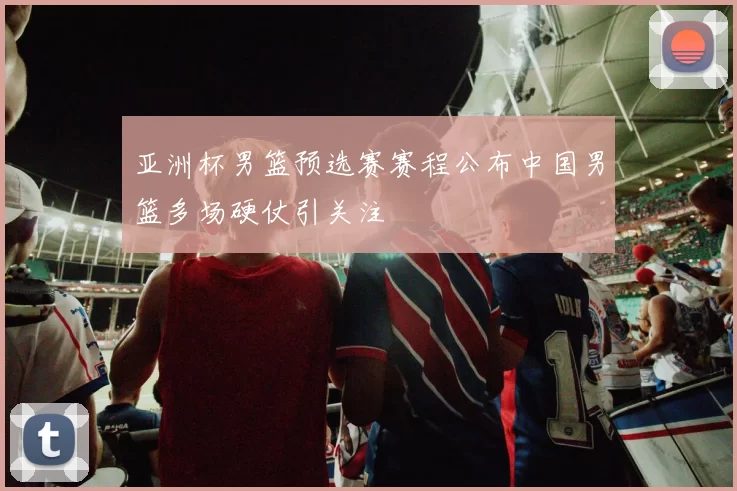 亚洲杯男篮预选赛赛程公布中国男篮多场硬仗引关注