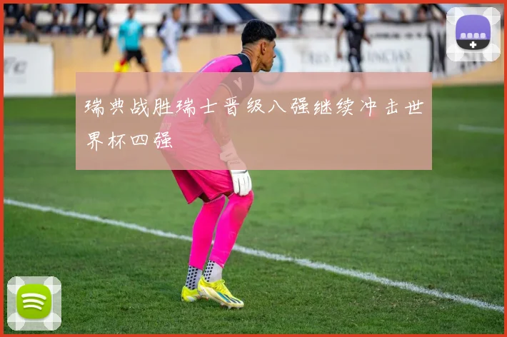 瑞典战胜瑞士晋级八强继续冲击世界杯四强