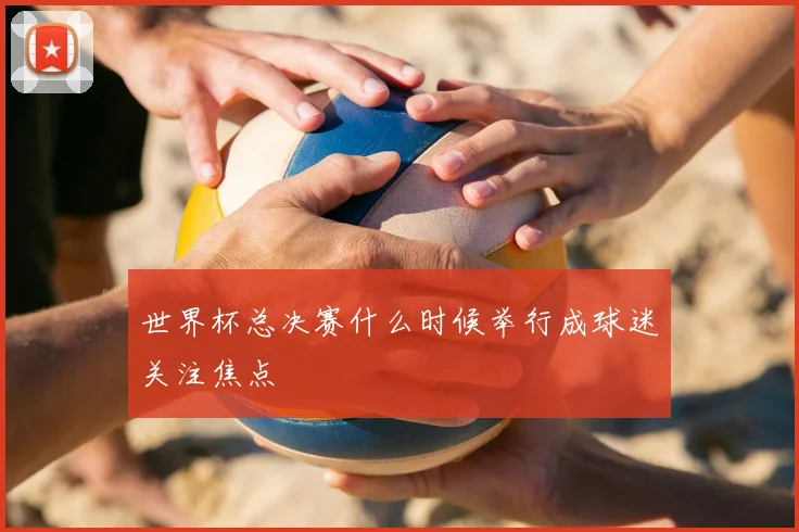 世界杯总决赛什么时候举行成球迷关注焦点