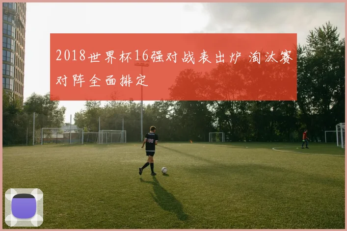 2018世界杯16强对战表出炉 淘汰赛对阵全面排定